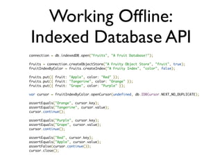 Working Ofﬂine:
  Web SQL Database
• Finally, SQL in your browser
• Transactions, prepared statements, joins...
• Synchronous and Asynchronous APIs
• Available in WebKit
• ][ chance of being a recommendation
• Firefox and IE won’t support it
 
