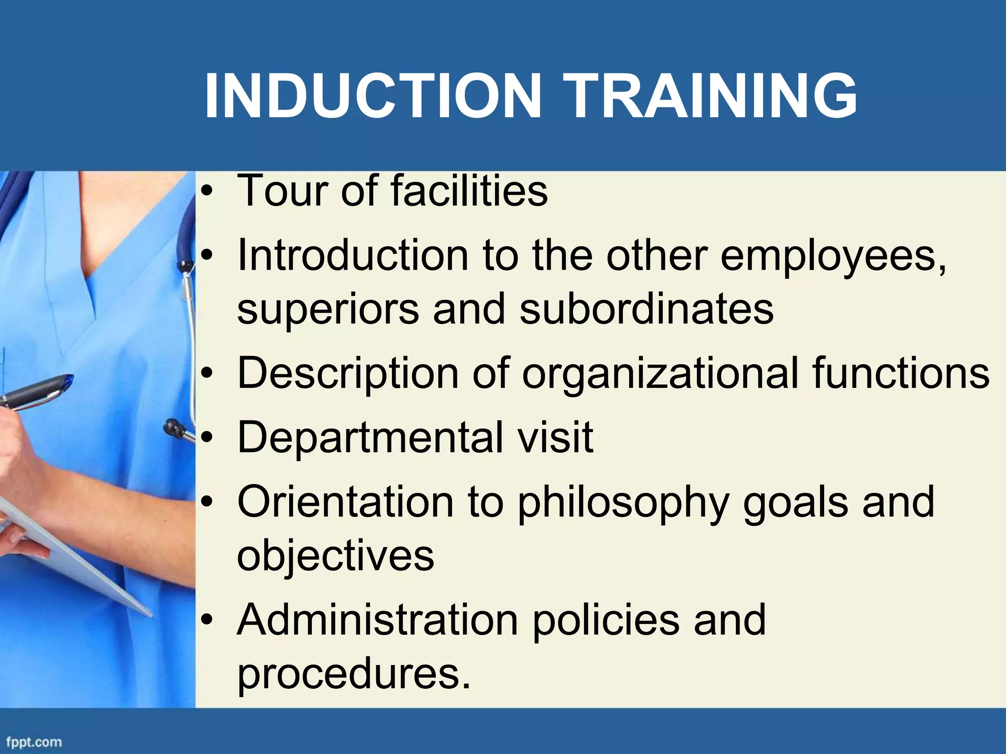 INDUCTION TRAINING
• Tour of facilities
• Introduction to the other employees,
superiors and subordinates
• Description of organizational functions
• Departmental visit
• Orientation to philosophy goals and
objectives
• Administration policies and
procedures.
 