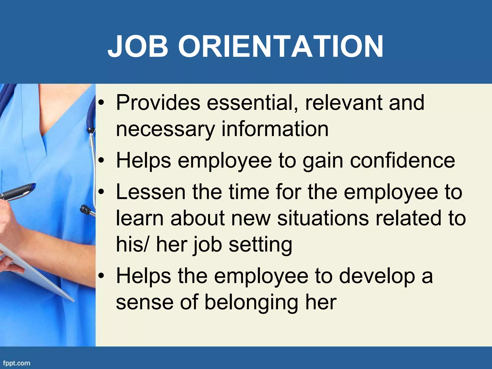 JOB ORIENTATION
• Provides essential, relevant and
necessary information
• Helps employee to gain confidence
• Lessen the time for the employee to
learn about new situations related to
his/ her job setting
• Helps the employee to develop a
sense of belonging her
 