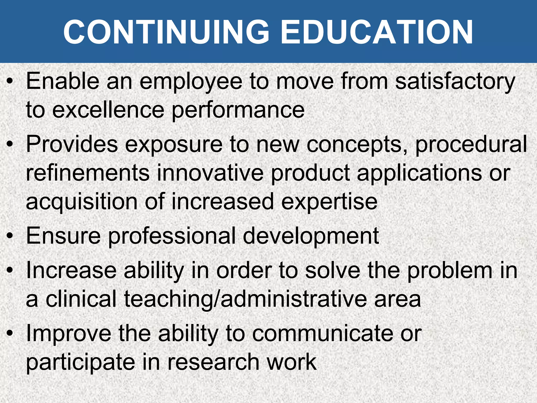 CONTINUING EDUCATION
• Enable an employee to move from satisfactory
to excellence performance
• Provides exposure to new concepts, procedural
refinements innovative product applications or
acquisition of increased expertise
• Ensure professional development
• Increase ability in order to solve the problem in
a clinical teaching/administrative area
• Improve the ability to communicate or
participate in research work
 