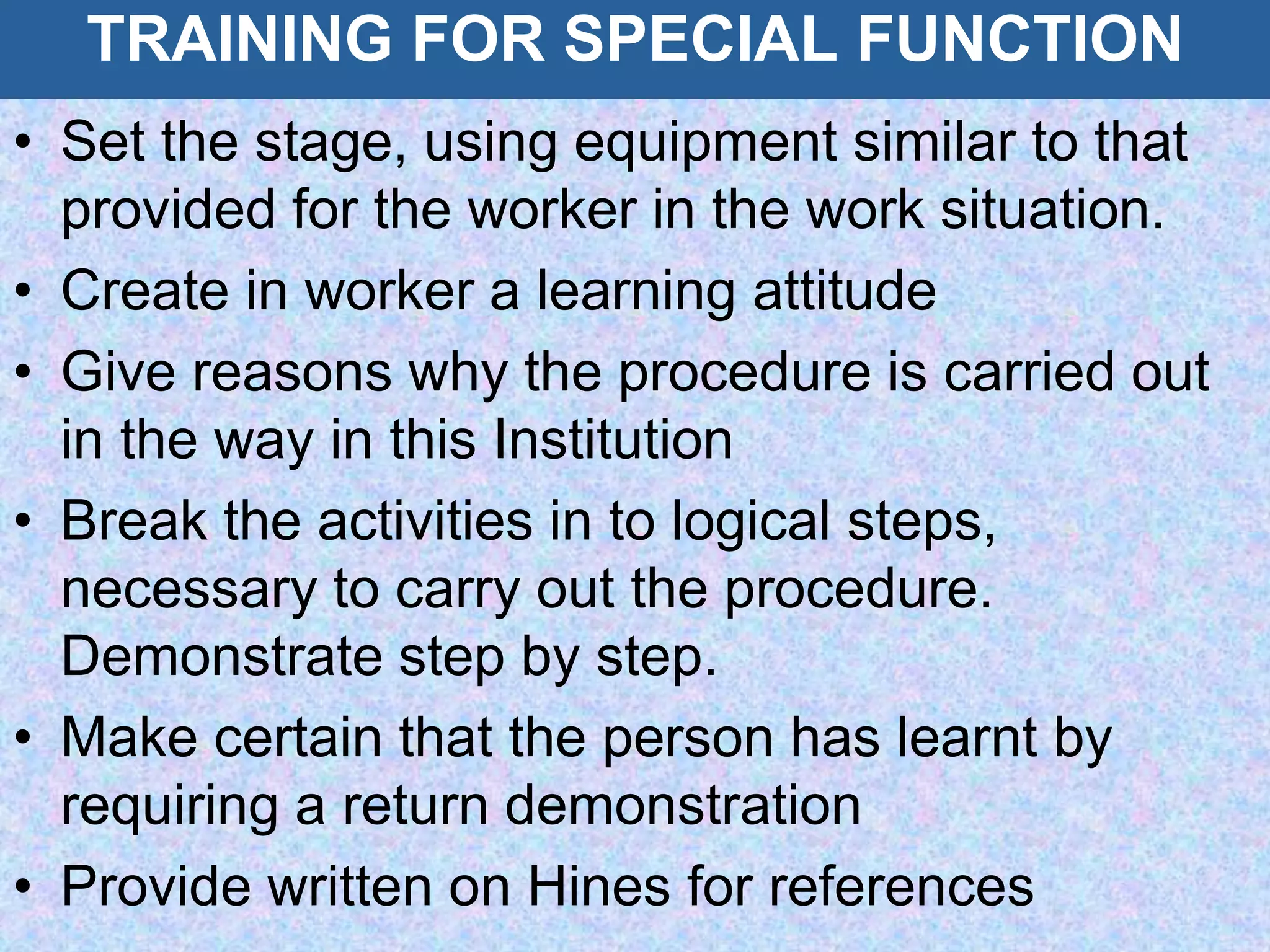 TRAINING FOR SPECIAL FUNCTION
• Set the stage, using equipment similar to that
provided for the worker in the work situation.
• Create in worker a learning attitude
• Give reasons why the procedure is carried out
in the way in this Institution
• Break the activities in to logical steps,
necessary to carry out the procedure.
Demonstrate step by step.
• Make certain that the person has learnt by
requiring a return demonstration
• Provide written on Hines for references
 