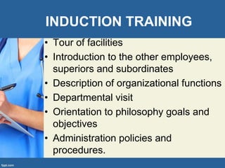 INDUCTION TRAINING
• Tour of facilities
• Introduction to the other employees,
superiors and subordinates
• Description of organizational functions
• Departmental visit
• Orientation to philosophy goals and
objectives
• Administration policies and
procedures.
 