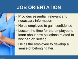 JOB ORIENTATION
• Provides essential, relevant and
necessary information
• Helps employee to gain confidence
• Lessen the time for the employee to
learn about new situations related to
his/ her job setting
• Helps the employee to develop a
sense of belonging her
 