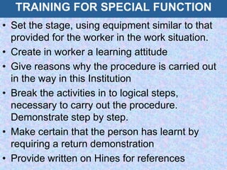 TRAINING FOR SPECIAL FUNCTION
• Set the stage, using equipment similar to that
provided for the worker in the work situation.
• Create in worker a learning attitude
• Give reasons why the procedure is carried out
in the way in this Institution
• Break the activities in to logical steps,
necessary to carry out the procedure.
Demonstrate step by step.
• Make certain that the person has learnt by
requiring a return demonstration
• Provide written on Hines for references
 