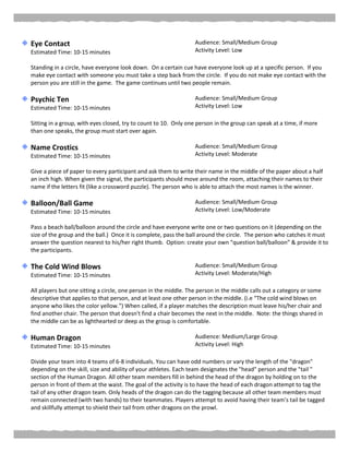Eye Contact
Estimated Time: 10-15 minutes
Audience: Small/Medium Group
Activity Level: Low
Standing in a circle, have everyone look down. On a certain cue have everyone look up at a specific person. If you
make eye contact with someone you must take a step back from the circle. If you do not make eye contact with the
person you are still in the game. The game continues until two people remain.
Psychic Ten
Estimated Time: 10-15 minutes
Audience: Small/Medium Group
Activity Level: Low
Sitting in a group, with eyes closed, try to count to 10. Only one person in the group can speak at a time, if more
than one speaks, the group must start over again.
Name Crostics
Estimated Time: 10-15 minutes
Audience: Small/Medium Group
Activity Level: Moderate
Give a piece of paper to every participant and ask them to write their name in the middle of the paper about a half
an inch high. When given the signal, the participants should move around the room, attaching their names to their
name if the letters fit (like a crossword puzzle). The person who is able to attach the most names is the winner.
Balloon/Ball Game
Estimated Time: 10-15 minutes
Audience: Small/Medium Group
Activity Level: Low/Moderate
Pass a beach ball/balloon around the circle and have everyone write one or two questions on it (depending on the
size of the group and the ball.) Once it is complete, pass the ball around the circle. The person who catches it must
answer the question nearest to his/her right thumb. Option: create your own “question ball/balloon” & provide it to
the participants.
The Cold Wind Blows
Estimated Time: 10-15 minutes
Audience: Small/Medium Group
Activity Level: Moderate/High
All players but one sitting a circle, one person in the middle. The person in the middle calls out a category or some
descriptive that applies to that person, and at least one other person in the middle. (i.e “The cold wind blows on
anyone who likes the color yellow.”) When called, if a player matches the description must leave his/her chair and
find another chair. The person that doesn't find a chair becomes the next in the middle. Note: the things shared in
the middle can be as lighthearted or deep as the group is comfortable.
Human Dragon
Estimated Time: 10-15 minutes
Audience: Medium/Large Group
Activity Level: High
Divide your team into 4 teams of 6-8 individuals. You can have odd numbers or vary the length of the "dragon"
depending on the skill, size and ability of your athletes. Each team designates the "head" person and the "tail "
section of the Human Dragon. All other team members fill in behind the head of the dragon by holding on to the
person in front of them at the waist. The goal of the activity is to have the head of each dragon attempt to tag the
tail of any other dragon team. Only heads of the dragon can do the tagging because all other team members must
remain connected (with two hands) to their teammates. Players attempt to avoid having their team's tail be tagged
and skillfully attempt to shield their tail from other dragons on the prowl.
 