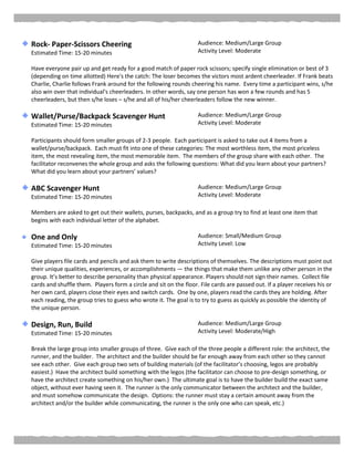 Rock- Paper-Scissors Cheering
Estimated Time: 15-20 minutes
Audience: Medium/Large Group
Activity Level: Moderate
Have everyone pair up and get ready for a good match of paper rock scissors; specify single elimination or best of 3
(depending on time allotted) Here's the catch: The loser becomes the victors most ardent cheerleader. If Frank beats
Charlie, Charlie follows Frank around for the following rounds cheering his name. Every time a participant wins, s/he
also win over that individual's cheerleaders. In other words, say one person has won a few rounds and has 5
cheerleaders, but then s/he loses – s/he and all of his/her cheerleaders follow the new winner.
Wallet/Purse/Backpack Scavenger Hunt
Estimated Time: 15-20 minutes
Audience: Medium/Large Group
Activity Level: Moderate
Participants should form smaller groups of 2-3 people. Each participant is asked to take out 4 items from a
wallet/purse/backpack. Each must fit into one of these categories: The most worthless item, the most priceless
item, the most revealing item, the most memorable item. The members of the group share with each other. The
facilitator reconvenes the whole group and asks the following questions: What did you learn about your partners?
What did you learn about your partners’ values?
ABC Scavenger Hunt
Estimated Time: 15-20 minutes
Audience: Medium/Large Group
Activity Level: Moderate
Members are asked to get out their wallets, purses, backpacks, and as a group try to find at least one item that
begins with each individual letter of the alphabet.
One and Only
Estimated Time: 15-20 minutes
Audience: Small/Medium Group
Activity Level: Low
Give players file cards and pencils and ask them to write descriptions of themselves. The descriptions must point out
their unique qualities, experiences, or accomplishments — the things that make them unlike any other person in the
group. It’s better to describe personality than physical appearance. Players should not sign their names. Collect file
cards and shuffle them. Players form a circle and sit on the floor. File cards are passed out. If a player receives his or
her own card, players close their eyes and switch cards. One by one, players read the cards they are holding. After
each reading, the group tries to guess who wrote it. The goal is to try to guess as quickly as possible the identity of
the unique person.
Design, Run, Build
Estimated Time: 15-20 minutes
Audience: Medium/Large Group
Activity Level: Moderate/High
Break the large group into smaller groups of three. Give each of the three people a different role: the architect, the
runner, and the builder. The architect and the builder should be far enough away from each other so they cannot
see each other. Give each group two sets of building materials (of the facilitator’s choosing, legos are probably
easiest.) Have the architect build something with the legos (the facilitator can choose to pre-design something, or
have the architect create something on his/her own.) The ultimate goal is to have the builder build the exact same
object, without ever having seen it. The runner is the only communicator between the architect and the builder,
and must somehow communicate the design. Options: the runner must stay a certain amount away from the
architect and/or the builder while communicating, the runner is the only one who can speak, etc.)
 
