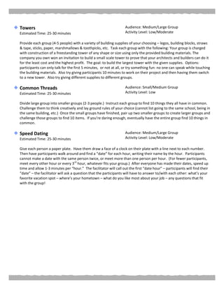 Towers
Estimated Time: 25-30 minutes
Audience: Medium/Large Group
Activity Level: Low/Moderate
Provide each group (4-5 people) with a variety of building supplies of your choosing – legos, building blocks, straws
& tape, sticks, paper, marshmallows & toothpicks, etc. Task each group with the following: Your group is charged
with construction of a freestanding tower of any shape or size using only the provided building materials. The
company you own won an invitation to build a small scale tower to prove that your architects and builders can do it
for the least cost and the highest profit. The goal: to build the largest tower with the given supplies. Options:
participants can only talk for the first 5 minutes, or not at all, or try something fun: no one can speak while touching
the building materials. Also try giving participants 10 minutes to work on their project and then having them switch
to a new tower. Also try giving different supplies to different groups.
Common Threads
Estimated Time: 25-30 minutes
Audience: Small/Medium Group
Activity Level: Low
Divide large group into smaller groups (2-3 people.) Instruct each group to find 10 things they all have in common.
Challenge them to think creatively and lay ground rules of your choice (cannot list going to the same school, being in
the same building, etc.) Once the small groups have finished, pair up two smaller groups to create larger groups and
challenge those groups to find 10 items. If you’re daring enough, eventually have the entire group find 10 things in
common.
Speed Dating
Estimated Time: 25-30 minutes
Audience: Medium/Large Group
Activity Level: Low/Moderate
Give each person a paper plate. Have them draw a face of a clock on their plate with a line next to each number.
Then have participants walk around and find a “date” for each hour, writing their name by the hour. Participants
cannot make a date with the same person twice, or meet more than one person per hour. (For fewer participants,
meet every other hour or every 3rd
hour, whatever fits your group.) After everyone has made their dates, speed up
time and allow 1-3 minutes per “hour.” The facilitator will call out the first “date hour” – participants will find their
“date” – the facilitator will ask a question that the participants will have to answer to/with each other: what’s your
favorite vacation spot – where’s your hometown – what do you like most about your job – any questions that fit
with the group!
 