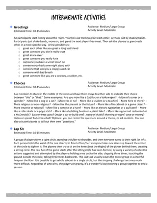 Intermediate Activities
Greetings
Estimated Time: 10-15 minutes
Audience: Medium/Large Group
Activity Level: Moderate
All participants start milling about the room. You then ask them to greet each other, perhaps just by shaking hands.
Participants just shake hands, move on, and greet the next player they meet. Then ask the players to greet each
other in a more specific way. A few possibilities:
o greet each other like you greet a long lost friend
o greet someone you don't really trust
o greet an ex-lover
o greet someone you really hate
o someone you have a secret crush on
o someone you had a one-night stand with
o someone that sold you a crappy used car
o someone with bad breath
o greet someone like you are a cowboy, a soldier, etc.
Choices
Estimated Time: 10-15 minutes
Audience: Medium/Large Group
Activity Level: Moderate
Ask members to stand in the middle of the room and have them move to either side to indicate their choice
between “this” or “that.” Some examples: Are you more like a Cadillac or a Volkswagen? - More of a saver or a
spender? - More like a dog or a cat? - More yes or no? - More like a student or a teacher? - More here or there? -
More religious or non-religious? - More like the present or the future? - More like a file cabinet or a game closet? -
More intuitive or rational? - More like a tortoise or a hare? - More like an electric typewriter or a quill pen? - More
like a roller skate or a pogo stick? - More like a bubbling brook or a placid lake? - More like a gourmet restaurant or
a McDonald's? East or west coast? Design a car or build one? Jeans or khakis? Morning or night? Love or money?
Listen or speak? Bat or baseball? Options: you can center the questions around a theme, or ask random. You can
also ask participants to call out their own “questions.”
Lap Sit
Estimated Time: 10-15 minutes
Audience: Medium/Large Group
Activity Level: Moderate
A group of players form a tight circle, standing shoulder to shoulder, and then everyone turns to their right (or left).
Each person holds the waist of the one directly in front of him/her, everyone takes one side step toward the center
of the circle to tighten it. The players then try to sit on the knees (not the thighs) of the player behind them, creating
a sitting circle. The real fun of the game starts after the sitting circle has been formed, by using a variety of collective
actions suggested and attempted by the players: holding arms out to the side, clapping three times, touching the
ground outside the circle, taking three steps backwards. This last task usually leaves the entire group in a cheerful
heap on the floor. It is possible to get whole schools in a single circle, but the stepping challenge becomes much
more difficult. Regardless of who wins, the players or gravity, it’s a wonderful way to bring a group together to end a
session.
 