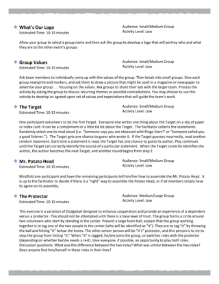 What’s Our Logo
Estimated Time: 10-15 minutes
Audience: Small/Medium Group
Activity Level: Low
Allow your group to select a group name and then ask the group to develop a logo that will portray who and what
they are to the other event’s groups
Group Values
Estimated Time: 10-15 minutes
Audience: Small/Medium Group
Activity Level: Low
Ask team members to individually come up with the values of the group. Then break into small groups. Give each
group newsprint and markers, and ask them to draw a picture that might be used in a magazine or newspaper to
advertise your group . . . focusing on the values. Ask groups to share their ads with the larger team. Process the
activity by asking the group to discuss recurring themes or possible contradictions. You may choose to use this
activity to develop an agreed-upon set of values and expectations that will guide the team’s work.
The Target
Estimated Time: 10-15 minutes
Audience: Small/Medium Group
Activity Level: Low
One participant volunteers to be the first Target. Everyone else writes one thing about the Target on a slip of paper
or index card. It can be a compliment or a little tid bit about the Target. The facilitator collects the statements.
Randomly select one to read aloud (i.e. “Someone says you are obsessed with Ringo Starr!” or “Someone called you
a good listener.”). The Target gets one chance to guess who wrote it. If the Target guesses incorrectly, read another
random statement. Each time a statement is read, the Target has one chance to guess its author. Play continues
until the Target can correctly identify the source of a particular statement. When the Target correctly identifies the
author, the author becomes the next Target, and another round begins from step 2.
Mr. Potato Head
Estimated Time: 10-15 minutes
Audience: Small/Medium Group
Activity Level: Low
Blindfold one participant and have the remaining participants tell him/her how to assemble the Mr. Potato Head. It
is up to the facilitator to decide if there is a “right” way to assemble the Potato Head, or if all members simply have
to agree on its assembly.
The Protector
Estimated Time: 10-15 minutes
Audience: Medium/Large Group
Activity Level: Low
This exercise is a variation of Dodgeball designed to enhance cooperation and provide an experience of a dependent
versus a protector. This should not be attempted until there is a base level of trust. The group forms a circle around
two volunteers who start by standing in the center. Present a large foam ball, explain that the group working
together is to tag one of the two people in the center (who will be identified as “it”). They are to tag “it” by throwing
the ball and hitting “it” below the knees. The other center person will be “it’s” protector, and this person is to try to
stop the group from hitting “it.” When “it” is tagged, he/she joins the group, or switches roles with the protector
(depending on whether he/she needs a rest). Give everyone, if possible, an opportunity to play both roles.
Discussion questions: What was the difference between the two roles? What was similar between the two roles?
Does anyone find him/herself in these roles in their lives?
 