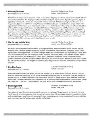 Become/Charades
Estimated Time: 10-15 minutes
Audience: Medium/Large Group
Activity Level: Moderate
This one can be player with all players at a time, or you can ask the group to watch as players come up with different
ideas on how to do this. Ask the players to become different objects. For example: A jar of mayonnaise, a pack of
cigarettes, dentures, etc. At first, this will probably not lead too much. Add side coaching’s, like: You are a jar of
mayonnaise. Opened or not? Full or empty? Fresh or not? Show it; You are a pack of smokes. Empty or full? Filter
cigarettes or not? Where are you? In someone's pocket or on a shelf in a shop? Show it; You are a flower. What kind
of flower? Blooming or not? In a vase or in a field? What color? Freshly picked or not? A present to a lover or at a
funeral?; You are a clock. Big Ben or grandfather clock? Working or not. Is your time right or not? A watch? Who is
wearing you? How could you show that?; You are French fries. McDonalds or Wendy's? Hot or cold? Any ketchup?
On a plate or in a cardboard box? Eaten or not? Yummy or yuck? After a while, players should be able to come up
with the side coaching’s for themselves. Encourage the players to try out different kind of items of their own
choosing or that of the audience, see what participants come up with.
The Farmer and the River
Estimated Time: 10-15 minutes
Audience: Medium/Large Group
Activity Level: Moderate/High
Break your group into smaller groups of four. In each group of four, the members must decide who will play the
following roles — farmer, chicken, fox and bag of grain. Once the roles are established, each group of four has to
figure out the following problem: The farmer has to get the fox, the chicken and the bag of grain across a wide, deep
river in a rowboat which will only hold two at a time. However, if he leaves the fox alone with the chicken, the fox
will feast, and likewise, the chicken would eat the grain if left behind unattended. There are no trick answers.
(For the sake of any facilitator who does not have the answer, the farmer must take the chicken over, come back for
the fox, take the fox across and bring the chicken back, take the grain across to the fox, then come back again for the
chicken!)
One Line Scene
Estimated Time: 10-15 minutes
Audience: Small/Medium Group
Activity Level: Low
Play a one or two minute scene, where only one line of dialog can be spoken. As the facilitator, you can come up
with your own scene suggestions, or rely on the creativity of your group. You can also decide if you will provide the
one line that can be spoken, or leave it to the participants. Indicate to the participants when they have around 30
seconds left. This exercise teaches participants what can be communicated using non-verbal communication. Things
like, 'thank you', 'I love you', 'I appreciate this', 'I'm sorry" and so forth can all be communicated non-verbally.
Encouragement
Estimated Time: 10-15 minutes
Audience: Small/Medium Group
Activity Level: Low
Have a piece of paper for every participant with one name on each page. The participants sit in a circle. Everyone
has 30 seconds to write one positive thing on each participants sheet (30 seconds per sheet, then pass them). At the
end, each participant goes home with a sheet with many encouraging statements. A variation of this game is to have
each participant have his/her own paper taped to his/her back.
 