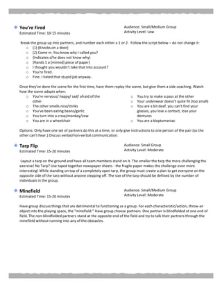 You’re Fired
Estimated Time: 10-15 minutes
Audience: Small/Medium Group
Activity Level: Low
Break the group up into partners, and number each either a 1 or 2. Follow the script below – do not change it:
o (1) {Knocks on a door}
o (2) Come in. You know why I called you?
o {Indicates s/he does not know why}
o {Hands 1 a (mimed) piece of paper}
o I thought you wouldn't take that into account?
o You're fired.
o Fine. I hated that stupid job anyway.
Once they’ve done the scene for the first time, have them replay the scene, but give them a side coaching. Watch
how the scene adapts when:
o You're nervous/ happy/ sad/ afraid of the
other
o The other smells nice/stinks
o You've been eating beans/garlic
o You turn into a crow/monkey/cow
o You are in a wheelchair
o You try to make a pass at the other
o Your underwear doesn't quite fit (too small)
o You are a bit deaf, you can't find your
glasses, you lose a contact, lose your
dentures
o You are a kleptomaniac
Options: Only have one set of partners do this at a time, or only give instructions to one person of the pair (so the
other can’t hear.) Discuss verbal/non-verbal communication.
Tarp Flip
Estimated Time: 15-20 minutes
Audience: Small Group
Activity Level: Moderate
Layout a tarp on the ground and have all team members stand on it. The smaller the tarp the more challenging the
exercise! No Tarp? Use taped together newspaper sheets - the fragile paper makes the challenge even more
interesting! While standing on top of a completely open tarp, the group must create a plan to get everyone on the
opposite side of the tarp without anyone stepping off. The size of the tarp should be defined by the number of
individuals in the group.
Minefield
Estimated Time: 15-20 minutes
Audience: Small/Medium Group
Activity Level: Moderate
Have group discuss things that are detrimental to functioning as a group. For each characteristic/action, throw an
object into the playing space, the "minefield." Have group choose partners. One partner is blindfolded at one end of
field. The non-blindfolded partners stand at the opposite end of the field and try to talk their partners through the
minefield without running into any of the obstacles.
 