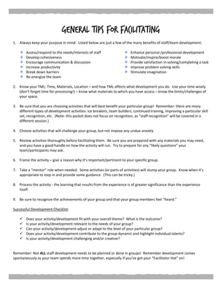 General Tips for Facilitating
1. Always keep your purpose in mind. Listed below are just a few of the many benefits of staff/team development:
Assess/respond to the needs/interests of staff Enhance personal /professional development
Develop cohesiveness
Encourage communication & discussion
Increase productivity
Break down barriers
Re-energize the team
Motivate/inspire/boost morale
Provide satisfaction in solving/completing a task
Improve problem solving skills
Stimulate imagination
2. Know your TML: Time, Materials, Location – and how TML affects what development you do. Use your time wisely
(don’t forget time for processing!) – know what materials to which you have access – know the limits/challenges of
your space.
3. Be sure that you are choosing activities that will best benefit your particular group! Remember: there are many
different types of development activities: ice breakers, team builders, continued training, improving a particular skill
set, recognition, etc. (Note: this packet does not focus on recognition, as “staff recognition” will be covered in a
different session.)
4. Choose activities that will challenge your group, but not impose any undue anxiety.
5. Review activities thoroughly before facilitating them. Be sure you are prepared with any materials you may need,
and you have a good handle on how the activity will run. Try to prepare for any “likely questions” your
team/participants may ask.
6. Frame the activity – give a reason why it’s important/pertinent to your specific group.
7. Take a “mentor” role when needed. Some activities (or parts of activities) will stump your group. Know when it’s
appropriate to step in and provide some guidance. (This can be tricky.)
8. Process the activity - the learning that results from the experience is of greater significance than the experience
itself.
9. Be sure to recognize the achievements of your group and that your group members feel “heard.”
Successful Development Checklist:
 Does your activity/development fit with your overall theme? What is the outcome?
 Is your activity/development relevant to the needs of your group?
 Can your activity/development adjust or adapt to the level of your particular group?
 Does your activity/development contribute to the group dynamic and highlight individual talents?
 Is your activity/development challenging and/or creative?
Remember: Not ALL staff development needs to be planned or done in groups! Remember development comes
spontaneously as your team spends more time together, especially if you’ve got your “Facilitator Hat” on!
 