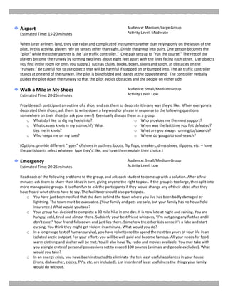 Airport
Estimated Time: 15-20 minutes
Audience: Medium/Large Group
Activity Level: Moderate
When large airliners land, they use radar and complicated instruments rather than relying only on the vision of the
pilot. In this activity, players rely on senses other than sight. Divide the group into pairs. One person becomes the
“pilot” while the other partner is the “air traffic controller.” One pair sets up to “run the course.” The rest of the
players become the runway by forming two lines about eight feet apart with the lines facing each other. Use objects
you find in the room (or ones you supply,) such as chairs, books, boxes, shoes and so on, as obstacles on the
“runway.” Be careful not to use objects that will be harmful if stepped on or bumped into. The air traffic controller
stands at one end of the runway. The pilot is blindfolded and stands at the opposite end. The controller verbally
guides the pilot down the runway so that the pilot avoids obstacles and the people on either side.
Walk a Mile in My Shoes
Estimated Time: 20-25 minutes
Audience: Small/Medium Group
Activity Level: Low
Provide each participant an outline of a shoe, and ask them to decorate it in any way they’d like. When everyone’s
decorated their shoes, ask them to write down a key word or phrase in response to the following questions
somewhere on their shoe (or ask your own!) Eventually discuss these as a group:
o What do I like to dig my heels into?
o What causes knots in my stomach?/ What
ties me in knots?
o Who keeps me on my toes?
o Who provides me the most support?
o When was the last time you felt defeated?
o What are you always running to/towards?
o Where do you go to soul-search?
(Options: provide different “types” of shoes in outlines: boots, flip flops, sneakers, dress shoes, slippers, etc. – have
the participants select whatever type they’d like, and have them explain their choice.)
Emergency
Estimated Time: 20-25 minutes
Audience: Small/Medium Group
Activity Level: Low
Read each of the following problems to the group, and ask each student to come up with a solution. After a few
minutes ask them to share their ideas in turn, giving anyone the right to pass. If the group is too large, then split into
more manageable groups. It is often fun to ask the participants if they would change any of their ideas after they
have heard what others have to say. The facilitator should also participate.
o You have just been notified that the dam behind the town where you live has been badly damaged by
lightning. The town must be evacuated. (Your family and pets are safe, but your family has no household
insurance.) What would you take?
o Your group has decided to complete a 30 mile hike in one day. It is now late at night and raining. You are
hungry, cold, tired and almost there. Suddenly your best friend whispers, “I’m not going any further and I
don’t care.” Your friend falls down and just lies there. Somehow the other kids sense it’s a fake and start
cursing. You think they might get violent in a minute. What would you do?
o In a long range test of human survival, you have volunteered to spend the next ten years of your life in an
isolated arctic outpost. For your efforts you will be well paid and become famous. All your needs for food,
warm clothing and shelter will be met. You ill also have TV, radio and movies available. You may take with
you a single crate of personal possessions not to exceed 100 pounds (animals and people excluded). What
would you take?
o In an energy crisis, you have been instructed to eliminate the ten least useful appliances in your house
(irons, dishwasher, clocks, TV’s, etc. are included). List in order of least usefulness the things your family
would do without.
 