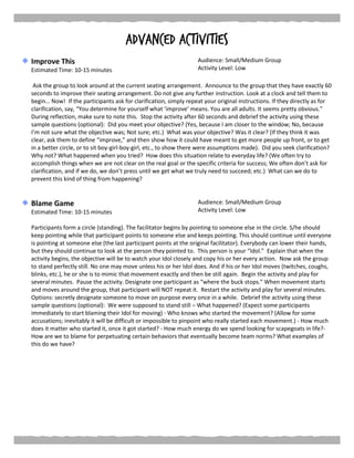 Advanced Activities
Improve This
Estimated Time: 10-15 minutes
Audience: Small/Medium Group
Activity Level: Low
Ask the group to look around at the current seating arrangement. Announce to the group that they have exactly 60
seconds to improve their seating arrangement. Do not give any further instruction. Look at a clock and tell them to
begin… Now! If the participants ask for clarification, simply repeat your original instructions. If they directly as for
clarification, say, “You determine for yourself what ‘improve’ means. You are all adults. It seems pretty obvious.”
During reflection, make sure to note this. Stop the activity after 60 seconds and debrief the activity using these
sample questions (optional): Did you meet your objective? (Yes, because I am closer to the window; No, because
I’m not sure what the objective was; Not sure; etc.) What was your objective? Was it clear? (If they think it was
clear, ask them to define “improve,” and then show how it could have meant to get more people up front, or to get
in a better circle, or to sit boy-girl-boy-girl, etc., to show there were assumptions made). Did you seek clarification?
Why not? What happened when you tried? How does this situation relate to everyday life? (We often try to
accomplish things when we are not clear on the real goal or the specific criteria for success; We often don’t ask for
clarification, and if we do, we don’t press until we get what we truly need to succeed; etc.) What can we do to
prevent this kind of thing from happening?
Blame Game
Estimated Time: 10-15 minutes
Audience: Small/Medium Group
Activity Level: Low
Participants form a circle (standing). The facilitator begins by pointing to someone else in the circle. S/he should
keep pointing while that participant points to someone else and keeps pointing. This should continue until everyone
is pointing at someone else (the last participant points at the original facilitator). Everybody can lower their hands,
but they should continue to look at the person they pointed to. This person is your “Idol.” Explain that when the
activity begins, the objective will be to watch your Idol closely and copy his or her every action. Now ask the group
to stand perfectly still. No one may move unless his or her Idol does. And if his or her Idol moves (twitches, coughs,
blinks, etc.), he or she is to mimic that movement exactly and then be still again. Begin the activity and play for
several minutes. Pause the activity. Designate one participant as “where the buck stops.” When movement starts
and moves around the group, that participant will NOT repeat it. Restart the activity and play for several minutes.
Options: secretly designate someone to move on purpose every once in a while. Debrief the activity using these
sample questions (optional): We were supposed to stand still – What happened? (Expect some participants
immediately to start blaming their Idol for moving) - Who knows who started the movement? (Allow for some
accusations; inevitably it will be difficult or impossible to pinpoint who really started each movement.) - How much
does it matter who started it, once it got started? - How much energy do we spend looking for scapegoats in life?-
How are we to blame for perpetuating certain behaviors that eventually become team norms? What examples of
this do we have?
 