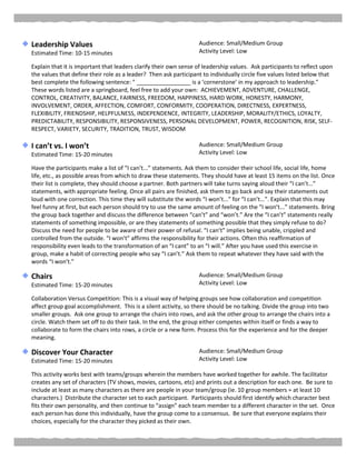 Leadership Values
Estimated Time: 10-15 minutes
Audience: Small/Medium Group
Activity Level: Low
Explain that it is important that leaders clarify their own sense of leadership values. Ask participants to reflect upon
the values that define their role as a leader? Then ask participant to individually circle five values listed below that
best complete the following sentence: " _________________ is a ‘cornerstone’ in my approach to leadership."
These words listed are a springboard, feel free to add your own: ACHIEVEMENT, ADVENTURE, CHALLENGE,
CONTROL, CREATIVITY, BALANCE, FAIRNESS, FREEDOM, HAPPINESS, HARD WORK, HONESTY, HARMONY,
INVOLVEMENT, ORDER, AFFECTION, COMFORT, CONFORMITY, COOPERATION, DIRECTNESS, EXPERTNESS,
FLEXIBILITY, FRIENDSHIP, HELPFULNESS, INDEPENDENCE, INTEGRITY, LEADERSHIP, MORALITY/ETHICS, LOYALTY,
PREDICTABILITY, RESPONSIBILITY, RESPONSIVENESS, PERSONAL DEVELOPMENT, POWER, RECOGNITION, RISK, SELF-
RESPECT, VARIETY, SECURITY, TRADITION, TRUST, WISDOM
I can’t vs. I won’t
Estimated Time: 15-20 minutes
Audience: Small/Medium Group
Activity Level: Low
Have the participants make a list of “I can’t...” statements. Ask them to consider their school life, social life, home
life, etc., as possible areas from which to draw these statements. They should have at least 15 items on the list. Once
their list is complete, they should choose a partner. Both partners will take turns saying aloud their “I can’t...”
statements, with appropriate feeling. Once all pairs are finished, ask them to go back and say their statements out
loud with one correction. This time they will substitute the words “I won’t...” for “I can’t...”. Explain that this may
feel funny at first, but each person should try to use the same amount of feeling on the “I won’t...” statements. Bring
the group back together and discuss the difference between “can’t” and “won’t.” Are the “I can’t” statements really
statements of something impossible, or are they statements of something possible that they simply refuse to do?
Discuss the need for people to be aware of their power of refusal. “I can’t” implies being unable, crippled and
controlled from the outside. “I won’t” affirms the responsibility for their actions. Often this reaffirmation of
responsibility even leads to the transformation of an “I cant” to an “I will.” After you have used this exercise in
group, make a habit of correcting people who say “I can’t.” Ask them to repeat whatever they have said with the
words “I won’t.”
Chairs
Estimated Time: 15-20 minutes
Audience: Small/Medium Group
Activity Level: Low
Collaboration Versus Competition: This is a visual way of helping groups see how collaboration and competition
affect group goal accomplishment. This is a silent activity, so there should be no talking. Divide the group into two
smaller groups. Ask one group to arrange the chairs into rows, and ask the other group to arrange the chairs into a
circle. Watch them set off to do their task. In the end, the group either competes within itself or finds a way to
collaborate to form the chairs into rows, a circle or a new form. Process this for the experience and for the deeper
meaning.
Discover Your Character
Estimated Time: 15-20 minutes
Audience: Small/Medium Group
Activity Level: Low
This activity works best with teams/groups wherein the members have worked together for awhile. The facilitator
creates any set of characters (TV shows, movies, cartoons, etc) and prints out a description for each one. Be sure to
include at least as many characters as there are people in your team/group (ie. 10 group members = at least 10
characters.) Distribute the character set to each participant. Participants should first identify which character best
fits their own personality, and then continue to “assign” each team member to a different character in the set. Once
each person has done this individually, have the group come to a consensus. Be sure that everyone explains their
choices, especially for the character they picked as their own.
 