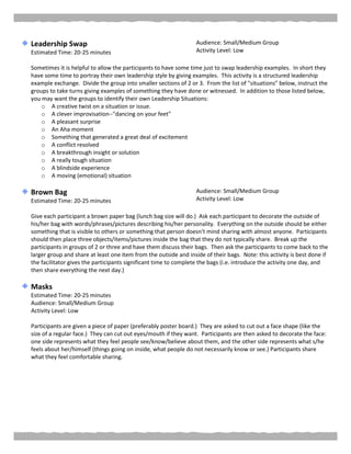 Leadership Swap
Estimated Time: 20-25 minutes
Audience: Small/Medium Group
Activity Level: Low
Sometimes it is helpful to allow the participants to have some time just to swap leadership examples. In short they
have some time to portray their own leadership style by giving examples. This activity is a structured leadership
example exchange. Divide the group into smaller sections of 2 or 3. From the list of "situations" below, instruct the
groups to take turns giving examples of something they have done or witnessed. In addition to those listed below,
you may want the groups to identify their own Leadership Situations:
o A creative twist on a situation or issue.
o A clever improvisation--"dancing on your feet"
o A pleasant surprise
o An Aha moment
o Something that generated a great deal of excitement
o A conflict resolved
o A breakthrough insight or solution
o A really tough situation
o A blindside experience
o A moving (emotional) situation
Brown Bag
Estimated Time: 20-25 minutes
Audience: Small/Medium Group
Activity Level: Low
Give each participant a brown paper bag (lunch bag size will do.) Ask each participant to decorate the outside of
his/her bag with words/phrases/pictures describing his/her personality. Everything on the outside should be either
something that is visible to others or something that person doesn’t mind sharing with almost anyone. Participants
should then place three objects/items/pictures inside the bag that they do not typically share. Break up the
participants in groups of 2 or three and have them discuss their bags. Then ask the participants to come back to the
larger group and share at least one item from the outside and inside of their bags. Note: this activity is best done if
the facilitator gives the participants significant time to complete the bags (i.e. introduce the activity one day, and
then share everything the next day.)
Masks
Estimated Time: 20-25 minutes
Audience: Small/Medium Group
Activity Level: Low
Participants are given a piece of paper (preferably poster board.) They are asked to cut out a face shape (like the
size of a regular face.) They can cut out eyes/mouth if they want. Participants are then asked to decorate the face:
one side represents what they feel people see/know/believe about them, and the other side represents what s/he
feels about her/himself (things going on inside, what people do not necessarily know or see.) Participants share
what they feel comfortable sharing.
 