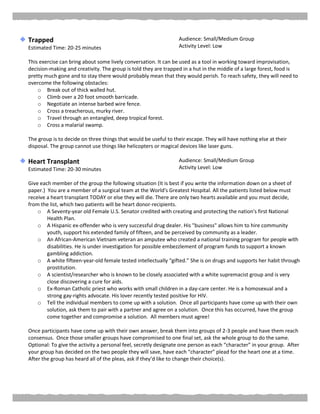 Trapped
Estimated Time: 20-25 minutes
Audience: Small/Medium Group
Activity Level: Low
This exercise can bring about some lively conversation. It can be used as a tool in working toward improvisation,
decision-making and creativity. The group is told they are trapped in a hut in the middle of a large forest, food is
pretty much gone and to stay there would probably mean that they would perish. To reach safety, they will need to
overcome the following obstacles:
o Break out of thick walled hut.
o Climb over a 20 foot smooth barricade.
o Negotiate an intense barbed wire fence.
o Cross a treacherous, murky river.
o Travel through an entangled, deep tropical forest.
o Cross a malarial swamp.
The group is to decide on three things that would be useful to their escape. They will have nothing else at their
disposal. The group cannot use things like helicopters or magical devices like laser guns.
Heart Transplant
Estimated Time: 20-30 minutes
Audience: Small/Medium Group
Activity Level: Low
Give each member of the group the following situation (It is best if you write the information down on a sheet of
paper.) You are a member of a surgical team at the World's Greatest Hospital. All the patients listed below must
receive a heart transplant TODAY or else they will die. There are only two hearts available and you must decide,
from the list, which two patients will be heart donor-recipients.
o A Seventy-year old Female U.S. Senator credited with creating and protecting the nation's first National
Health Plan.
o A Hispanic ex-offender who is very successful drug dealer. His "business" allows him to hire community
youth, support his extended family of fifteen, and be perceived by community as a leader.
o An African-American Vietnam veteran an amputee who created a national training program for people with
disabilities. He is under investigation for possible embezzlement of program funds to support a known
gambling addiction.
o A white fifteen-year-old female tested intellectually “gifted.” She is on drugs and supports her habit through
prostitution.
o A scientist/researcher who is known to be closely associated with a white supremacist group and is very
close discovering a cure for aids.
o Ex-Roman Catholic priest who works with small children in a day-care center. He is a homosexual and a
strong gay-rights advocate. His lover recently tested positive for HIV.
o Tell the individual members to come up with a solution. Once all participants have come up with their own
solution, ask them to pair with a partner and agree on a solution. Once this has occurred, have the group
come together and compromise a solution. All members must agree!
Once participants have come up with their own answer, break them into groups of 2-3 people and have them reach
consensus. Once those smaller groups have compromised to one final set, ask the whole group to do the same.
Optional: To give the activity a personal feel, secretly designate one person as each “character” in your group. After
your group has decided on the two people they will save, have each “character” plead for the heart one at a time.
After the group has heard all of the pleas, ask if they’d like to change their choice(s).
 