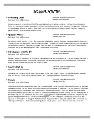 Beginner Activities
Comic strip Chaos
Estimated Time: 5-10 minutes
Audience: Small/Medium Group
Activity Level: Moderate
Cut up many comic strips into individual frames and place them in a large container. Each participant takes one
frame of a comic strip. Ask the participants to find the other frames in the same sequence. For a greater challenge,
do not allow participants to speak or show their frame to anyone else until they are sure it matches. It’s a great
game to break a large group into smaller groups.
Question Master
Estimated Time: 5-10 minutes
Audience: Small/Medium Group
Activity Level: Low
Participants should stand in a circle. One person starts by looking another directly in the eye and asking a question.
The person who has been asked a question cannot answer. Instead, they should look another person in the eye and
ask a different question. If you start to answer, hesitate, laugh, or otherwise interrupt the pace of these rapid-fire
questions, you’re out! Keep going until there’s only one person standing.
Introductions with the 3 Ps
Estimated Time: 5-10 minutes
Audience: Small/Medium Group
Activity Level: Moderate
Ask each person to take a turn by introducing themselves to the rest of the group by 3 P’s, which means: Personal –
Anything about themselves. Professional – What their title is and what they do in a nutshell or their professional
goals. Peculiar – Something peculiar and unique to them.
Creative High 5s
Estimated Time: 5-10 minutes
Audience: Medium/Large Group
Activity Level: Moderate
With a partner, come up with as many creative ways to give them a high 5 as they can in 60 seconds (or however
long you choose). Under the leg, behind the back, etc. Volunteers can then demonstrate them.
Impulse
Estimated Time: 5-10 minutes
Audience: Small/Medium Group
Activity Level: Low
Divide your group into two and have them line up parallel to each other (sitting is preferable.) The lines do not have
to face each other. The first person in each line should be standing next to the leader. The first person of each line is
the only person with his/her eyes open. At the end of the two lines there is a small ball, which should be placed
equidistant between groups – the last person of each line should be able to reach it easily. The line leaders watch as
the leader flips the coin. As soon as the coin comes heads up the line leaders need to squeeze the arm/hand of the
person sitting next to them who will squeeze their neighbor and this will happen until the last person feels the
squeeze, as soon as they do they grab the ball as fast as they can and their team gets a point. If the coin is tails up,
nothing should happen – if a team incorrectly grabs the ball, they lose a point. The first team to 5 points wins.
 