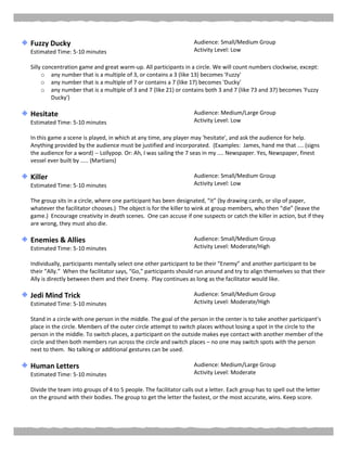 Fuzzy Ducky
Estimated Time: 5-10 minutes
Audience: Small/Medium Group
Activity Level: Low
Silly concentration game and great warm-up. All participants in a circle. We will count numbers clockwise, except:
o any number that is a multiple of 3, or contains a 3 (like 13) becomes 'Fuzzy'
o any number that is a multiple of 7 or contains a 7 (like 17) becomes 'Ducky'
o any number that is a multiple of 3 and 7 (like 21) or contains both 3 and 7 (like 73 and 37) becomes 'Fuzzy
Ducky')
Hesitate
Estimated Time: 5-10 minutes
Audience: Medium/Large Group
Activity Level: Low
In this game a scene is played, in which at any time, any player may 'hesitate', and ask the audience for help.
Anything provided by the audience must be justified and incorporated. (Examples: James, hand me that .... (signs
the audience for a word) -- Lollypop. Or: Ah, I was sailing the 7 seas in my .... Newspaper. Yes, Newspaper, finest
vessel ever built by ..... (Martians)
Killer
Estimated Time: 5-10 minutes
Audience: Small/Medium Group
Activity Level: Low
The group sits in a circle, where one participant has been designated, “it” (by drawing cards, or slip of paper,
whatever the facilitator chooses.) The object is for the killer to wink at group members, who then “die” (leave the
game.) Encourage creativity in death scenes. One can accuse if one suspects or catch the killer in action, but if they
are wrong, they must also die.
Enemies & Allies
Estimated Time: 5-10 minutes
Audience: Small/Medium Group
Activity Level: Moderate/High
Individually, participants mentally select one other participant to be their “Enemy” and another participant to be
their “Ally.” When the facilitator says, “Go,” participants should run around and try to align themselves so that their
Ally is directly between them and their Enemy. Play continues as long as the facilitator would like.
Jedi Mind Trick
Estimated Time: 5-10 minutes
Audience: Small/Medium Group
Activity Level: Moderate/High
Stand in a circle with one person in the middle. The goal of the person in the center is to take another participant’s
place in the circle. Members of the outer circle attempt to switch places without losing a spot in the circle to the
person in the middle. To switch places, a participant on the outside makes eye contact with another member of the
circle and then both members run across the circle and switch places – no one may switch spots with the person
next to them. No talking or additional gestures can be used.
Human Letters
Estimated Time: 5-10 minutes
Audience: Medium/Large Group
Activity Level: Moderate
Divide the team into groups of 4 to 5 people. The facilitator calls out a letter. Each group has to spell out the letter
on the ground with their bodies. The group to get the letter the fastest, or the most accurate, wins. Keep score.
 