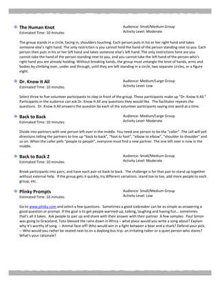 The Human Knot
Estimated Time: 10 minutes
Audience: Small/Medium Group
Activity Level: Moderate
The group stands in a circle, facing in, shoulders touching. Each person puts in his or her right hand and takes
someone else’s right hand. The only restriction is you cannot hold the hand of the person standing next to you. Each
person then puts in his or her left hand and takes someone else’s left hand. The only restrictions here are you
cannot take the hand of the person standing next to you, and you cannot take the left hand of the person who’s
right hand you are already holding. Without breaking hands, the group must untangle the knot of hands, arms and
bodies by climbing over, under and through, until they are left standing in a circle, two separate circles, or a figure
eight.
Dr. Know It All
Estimated Time: 10 minutes
Audience: Medium/Large Group
Activity Level: Low
Select three to five volunteer participants to step in front of the group. These participants make up “Dr. Know It All.”
Participants in the audience can ask Dr. Know It All any questions they would like. The facilitator repeats the
questions. Dr. Know It All answers the question by each of the volunteer participants saying one word at a time.
Back to Back
Estimated Time: 10 minutes
Audience: Medium/Large Group
Activity Level: Moderate
Divide into partners with one person left over in the middle. You need one person to be the “caller”. The call will yell
directions telling the partners to line up “back to back”, “foot to foot”, “elbow to elbow”, “shoulder to shoulder” and
so on. When the caller yells “people to people”, everyone must find a new partner. The one left over is now in the
middle.
Back to Back 2
Estimated Time: 10 minutes
Audience: Small/Medium Group
Activity Level: Moderate
Break participants into pairs, and have each pair sit back to back. The challenge is for that pair to stand up together
without external help. If the group gets it quickly, try different variations: stand toe to toe, add more people to each
group, etc.
Plinky Prompts
Estimated Time: 10 minutes
Audience: Small/Medium Group
Activity Level: Low
Go to www.plinky.com and select a few questions. Sometimes a good icebreaker can be as simple as answering a
good question or prompt. If the goal is to get people warmed-up, talking, laughing and having fun... sometimes
that's all it takes. Ask people to pair up and share with their answer with their partner. A few samples: Paul Simon
was going to Graceland, Toto blessed the rains down in Africa – what place would you write a song about? Explain
why it's worthy of song. -- Animal face-off! Who would win in a fight between a bear and a shark? Defend your pick.
-- Who would you rather be seated next to on a daylong bus trip: an irritating talker or a quiet person who stares?
What's your rationale?
 
