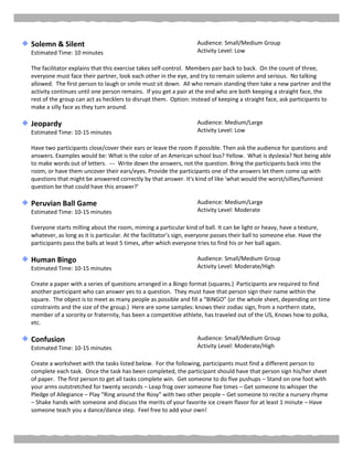 Solemn & Silent
Estimated Time: 10 minutes
Audience: Small/Medium Group
Activity Level: Low
The facilitator explains that this exercise takes self-control. Members pair back to back. On the count of three,
everyone must face their partner, look each other in the eye, and try to remain solemn and serious. No talking
allowed. The first person to laugh or smile must sit down. All who remain standing then take a new partner and the
activity continues until one person remains. If you get a pair at the end who are both keeping a straight face, the
rest of the group can act as hecklers to disrupt them. Option: instead of keeping a straight face, ask participants to
make a silly face as they turn around.
Jeopardy
Estimated Time: 10-15 minutes
Audience: Medium/Large
Activity Level: Low
Have two participants close/cover their ears or leave the room if possible. Then ask the audience for questions and
answers. Examples would be: What is the color of an American school bus? Yellow. What is dyslexia? Not being able
to make words out of letters. --- Write down the answers, not the question. Bring the participants back into the
room, or have them uncover their ears/eyes. Provide the participants one of the answers let them come up with
questions that might be answered correctly by that answer. It's kind of like 'what would the worst/sillies/funniest
question be that could have this answer?'
Peruvian Ball Game
Estimated Time: 10-15 minutes
Audience: Medium/Large
Activity Level: Moderate
Everyone starts milling about the room, miming a particular kind of ball. It can be light or heavy, have a texture,
whatever, as long as it is particular. At the facilitator’s sign, everyone passes their ball to someone else. Have the
participants pass the balls at least 5 times, after which everyone tries to find his or her ball again.
Human Bingo
Estimated Time: 10-15 minutes
Audience: Small/Medium Group
Activity Level: Moderate/High
Create a paper with a series of questions arranged in a Bingo format (squares.) Participants are required to find
another participant who can answer yes to a question. They must have that person sign their name within the
square. The object is to meet as many people as possible and fill a “BINGO” (or the whole sheet, depending on time
constraints and the size of the group.) Here are some samples: knows their zodiac sign, from a northern state,
member of a sorority or fraternity, has been a competitive athlete, has traveled out of the US, Knows how to polka,
etc.
Confusion
Estimated Time: 10-15 minutes
Audience: Small/Medium Group
Activity Level: Moderate/High
Create a worksheet with the tasks listed below. For the following, participants must find a different person to
complete each task. Once the task has been completed, the participant should have that person sign his/her sheet
of paper. The first person to get all tasks complete win. Get someone to do five pushups – Stand on one foot with
your arms outstretched for twenty seconds – Leap frog over someone five times – Get someone to whisper the
Pledge of Allegiance – Play “Ring around the Rosy” with two other people – Get someone to recite a nursery rhyme
– Shake hands with someone and discuss the merits of your favorite ice cream flavor for at least 1 minute – Have
someone teach you a dance/dance step. Feel free to add your own!
 