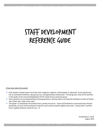 Staff Development
Reference Guide
A few notes about this packet:
Each activity is broken down into three main categories: beginner, intermediate, or advanced. Every activity also
has an estimated timeframe, ideal group size, and approximate activity level. This being said, many of the activities
in this guide can be structured/adapted to fit the needs of your particular group.
Some activities are accompanied by processing questions, whereas others will need the facilitator to think of his/her
own. Either way, make it your own!
This guide is a compilation of activities from a variety of sources. I have not facilitated or processed many of these
personally, so some of the estimations listed for each activity could be slightly inaccurate. Just go with it, and feel
free to update whatever works for you. 
Compiled by C. Drew
August 2011
 