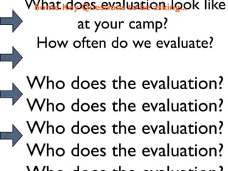 What Key Questions to be asking... like
 Some does evaluation look
        at your camp?
 How often do we evaluate?

Who does the evaluation?
Who does the evaluation?
Who does the evaluation?
Who does the evaluation?
 
