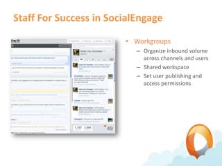 Staff For Success in SocialEngage

                        • Workgroups
                           – Organize inbound volume
                             across channels and users
                           – Shared workspace
                           – Set user publishing and
                             access permissions
 