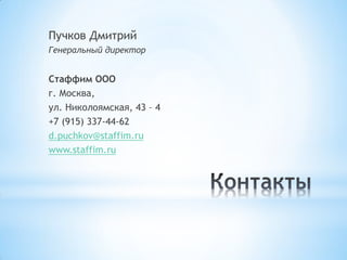 Пучков Дмитрий
Генеральный директор
Стаффим ООО
г. Москва,
ул. Николоямская, 43 – 4
+7 (915) 337-44-62
d.puchkov@staffim.ru
www.staffim.ru
 