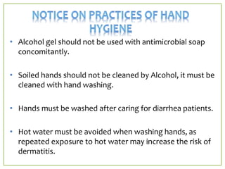 • Alcohol gel should not be used with antimicrobial soap
concomitantly.
• Soiled hands should not be cleaned by Alcohol, it must be
cleaned with hand washing.
• Hands must be washed after caring for diarrhea patients.
• Hot water must be avoided when washing hands, as
repeated exposure to hot water may increase the risk of
dermatitis.
 