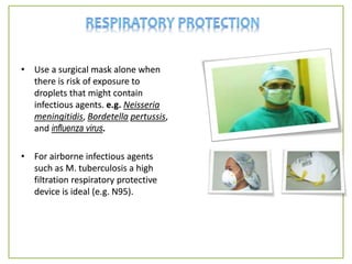 • Use a surgical mask alone when
there is risk of exposure to
droplets that might contain
infectious agents. e.g. Neisseria
meningitidis, Bordetella pertussis,
and influenza virus.
• For airborne infectious agents
such as M. tuberculosis a high
filtration respiratory protective
device is ideal (e.g. N95).
 
