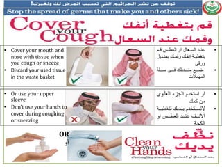 •‫ل‬ ‫دد‬ ‫ل‬ ‫لسعلسعامدد‬ ‫عنددالسعادداو‬
‫دا‬‫د‬‫دملبمن‬‫د‬‫دملعبم‬‫د‬ ‫دالسن‬‫د‬‫بتغمي‬‫ل‬ ‫ي‬
‫ى‬ ‫عر‬
•‫ال‬ ‫دددد‬‫د‬‫ددددىلا‬‫د‬‫ملب‬ ‫دددداي‬‫د‬‫دددديلمن‬‫د‬‫ض‬
‫سعمهمالت‬
• Cover your mouth and
nose with tissue when
you cough or sneeze
• Discard your used tissue
in the waste basket
•‫دع‬ ‫لسعجزءلسعا‬ ‫سعلساتخا‬
‫منلكمم‬
•‫ددايملعتغم‬‫د‬‫لي‬ ‫ددتخا‬‫د‬‫التا‬‫ددال‬‫د‬‫ي‬
‫لسعل‬ ‫ددد‬‫د‬‫دددالسعام‬‫د‬‫ددددلعن‬‫د‬‫سالن‬
‫سعكحا‬
• Or use your upper
sleeve
• Don’t use your hands to
cover during coughing
or sneezing
OR
‫أو‬
 