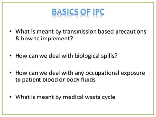 • What is meant by transmission based precautions
& how to implement?
• How can we deal with biological spills?
• How can we deal with any occupational exposure
to patient blood or body fluids
• What is meant by medical waste cycle
 