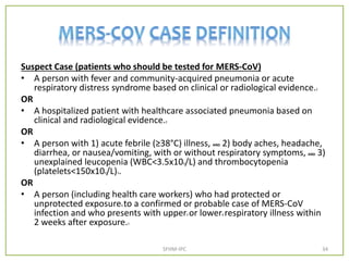 Suspect Case (patients who should be tested for MERS-CoV)
• A person with fever and community-acquired pneumonia or acute
respiratory distress syndrome based on clinical or radiological evidence.2
OR
• A hospitalized patient with healthcare associated pneumonia based on
clinical and radiological evidence.2
OR
• A person with 1) acute febrile (≥38°C) illness, AND 2) body aches, headache,
diarrhea, or nausea/vomiting, with or without respiratory symptoms, AND 3)
unexplained leucopenia (WBC<3.5x109/L) and thrombocytopenia
(platelets<150x109/L)3.
OR
• A person (including health care workers) who had protected or
unprotected exposure4 to a confirmed or probable case of MERS-CoV
infection and who presents with upper5 or lower6 respiratory illness within
2 weeks after exposure.7
SFHM-IPC 34
 