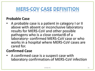 Probable Case
• A probable case is a patient in category I or II
above with absent or inconclusive laboratory
results for MERS-CoV and other possible
pathogens who is a close contact8 of a
laboratory- confirmed MERS-CoV case or who
works in a hospital where MERS-CoV cases are
cared for.
Confirmed Case
• A confirmed case is a suspect case with
laboratory confirmation9 of MERS-CoV infection
SFHM-IPC 35
 
