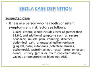 Suspected Case
• Illness in a person who has both consistent
symptoms and risk factors as follows:
– Clinical criteria, which includes fever of greater than
38.6 C, and additional symptoms such as severe
headache, muscle pain, vomiting, diarrhea,
abdominal pain, or unexplained hemorrhage
(gingival, nasal, cutaneous [petechiae, bruises,
ecchymosis], gastrointestinal, rectal [gross or occult
blood], urinary [gross or microscopic hematuria],
vaginal, or puncture sites bleeding); AND
SFHM-IPC 37
 