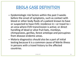 – Epidemiologic risk factors within the past 3 weeks
before the onset of symptoms, such as contact with
blood or other body fluids of a patient known to have
or suspected to have EVD; residence in—or travel to—
an area where EVD transmission is active; or direct
handling of dead or alive fruit bats, monkeys,
chimpanzees, gorillas, forest antelope and porcupines
from disease-endemic areas.
– Malaria diagnostics should also be a part of initial
testing because it is a common cause of febrile illness
in persons with a travel history to the affected
countries.
SFHM-IPC 38
 