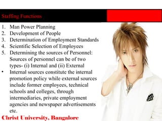 Staffing Functions Christ University, Bangalore 11 Man Power Planning Development of People Determination of Employment Standards Scientific Selection of Employees Determining the sources of Personnel: Sources of personnel can be of two types- (i) Internal and (ii) External Internal sources constitute the internal promotion policy while external sources include former employees, technical schools and colleges, through intermediaries, private employment agencies and newspaper advertisements etc. 