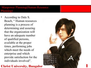 Manpower Planning(Human Resource Planning) Christ University, Bangalore 14 According to Dale S. Beach, “ Human resources planning is a process of determining and assuring that the organization will have an adequate number of qualified persons, available at the proper times, performing jobs which meet the needs of enterprise and which provide satisfaction for the individuals involved”.  