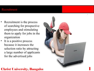 Christ University, Bangalore 18 Recruitment Recruitment is the process of searching for prospective employees and stimulating them to apply for jobs in the organization It is a positive process because it increases the selection ratio by attracting a large number of applicants for the advertised jobs 