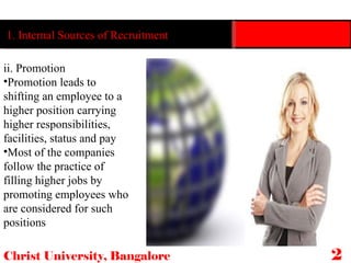 Christ University, Bangalore 24 ii. Promotion Promotion leads to shifting an employee to a higher position carrying higher responsibilities, facilities, status and pay Most of the companies follow the practice of filling higher jobs by promoting employees who are considered for such positions 1. Internal Sources of Recruitment  