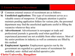 Christ University, Bangalore 25 2. External Sources of Recruitment Common external sources of recruitment are as follows: Unsolicited applications : This type of recruitment serves as a valuable source of manpower. If adequate attention is paid to maintain pending application folders for various jobs, the personnel department may find the unsolicited applicants useful in filling the vacancies whenever they arise Advertisement : Advertisement in newspaper or trade and professional journals is generally used when qualified or experienced personnel are not available from other sources. Most of the senior positions in industry as well as commerce are filled by this method Employment Agencies : Employment agencies run by the government are regarded as a good source of recruitment for unskilled, semi- skilled and skilled operative jobs 