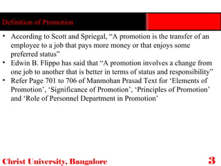 Christ University, Bangalore 32 Definition of Promotion According to Scott and Spriegal, “A promotion is the transfer of an employee to a job that pays more money or that enjoys some preferred status” Edwin B. Flippo has said that “A promotion involves a change from one job to another that is better in terms of status and responsibility” Refer Page 701 to 706 of Manmohan Prasad Text for ‘Elements of Promotion’, ‘Significance of Promotion’, ‘Principles of Promotion’ and ‘Role of Personnel Department in Promotion’ 