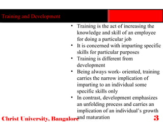 Christ University, Bangalore Training and Development Training is the act of increasing the knowledge and skill of an employee for doing a particular job It is concerned with imparting specific skills for particular purposes Training is different from development  Being always work- oriented, training carries the narrow implication of imparting to an individual some specific skills only In contrast, development emphasizes an unfolding process and carries an implication of an individual’s growth and maturation  33 