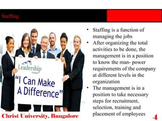 Staffing is a function of managing the jobs After organizing the total activities to be done, the management is in a position to know the man- power requirements of the company at different levels in the organization The management is in a position to take necessary steps for recruitment, selection, training and placement of employees Staffing Christ University, Bangalore 4 
