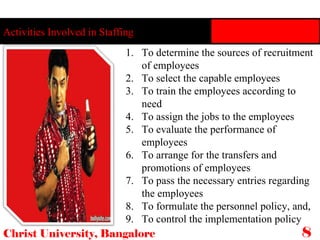 Activities Involved in Staffing Christ University, Bangalore 8 To determine the sources of recruitment of employees To select the capable employees To train the employees according to need To assign the jobs to the employees To evaluate the performance of employees To arrange for the transfers and promotions of employees To pass the necessary entries regarding the employees To formulate the personnel policy, and, To control the implementation policy 