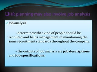 HR planning may also involve job analysis
 Job analysis


      - determines what kind of people should be
  recruited and helps management in maintaining the
  same recruitment standards throughout the company.

      - the outputs of job analysis are job descriptions
  and job specifications.
 