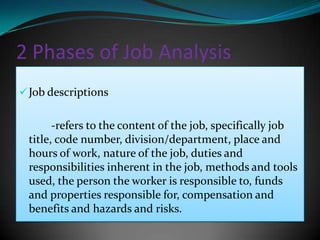 2 Phases of Job Analysis
 Job descriptions


       -refers to the content of the job, specifically job
 title, code number, division/department, place and
 hours of work, nature of the job, duties and
 responsibilities inherent in the job, methods and tools
 used, the person the worker is responsible to, funds
 and properties responsible for, compensation and
 benefits and hazards and risks.
 