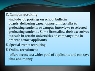 D. Campus recruiting
  -include job postings on school bulletin
  boards, delivering career opportunities talks to
  graduating students or campus interviews to selected
  graduating students. Some firms allow their executives
  to teach in certain universities on company time in
  order to attract applicants.
E. Special events recruiting
F. Online recruitment
  -offers access to a wider pool of applicants and can save
  time and money
 