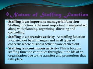 Nature of Staffing Function
 Staffing is an important managerial function-
  Staffing function is the most important managerial act
  along with planning, organizing, directing and
  controlling.
 Staffing is a pervasive activity- As staffing function
  is carried out by all mangers and in all types of
  concerns where business activities are carried out.
 Staffing is a continuous activity- This is because
  staffing function continues throughout the life of an
  organization due to the transfers and promotions that
  take place.
 